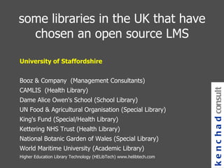 some libraries in the UK that have chosen an open source LMS University of Staffordshire Booz & Company  (Management Consultants) CAMLIS  (Health Library) Dame Alice Owen's School (School Library) UN Food & Agricultural Organisation (Special Library) King's Fund (Special/Health Library) Kettering NHS Trust (Health Library) National Botanic Garden of Wales (Special Library) World Maritime University (Academic Library) Higher Education Library Technology (HELibTech) www.helibtech.com kenchad consulting 