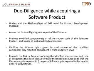 Due-Diligence while acquiring a
Software Product
• Understand the Platform/Type of OSS used for Product Development
(Android)
• Assess the License Rights given as part of the Platform.
• Evaluate modified component/part of the source code of the Software
Product, and source of such modified component.
• Confirm the License rights given by said source of the modified
component (say modified component is from a Copyleft OSS)
• Evaluate the Risk or Propriety of using the Modified source code, and type
of obligations that such license terms of the modified source code that the
Corporate gets exposed to (complete Software gets exposed to be treated
under a Copyleft OSS)
 