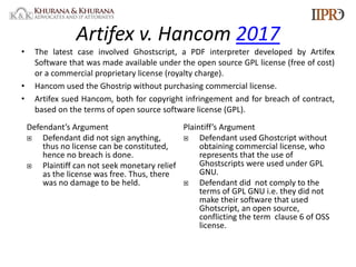 Artifex v. Hancom 2017
• The latest case involved Ghostscript, a PDF interpreter developed by Artifex
Software that was made available under the open source GPL license (free of cost)
or a commercial proprietary license (royalty charge).
• Hancom used the Ghostrip without purchasing commercial license.
• Artifex sued Hancom, both for copyright infringement and for breach of contract,
based on the terms of open source software license (GPL).
Defendant’s Argument
¨ Defendant did not sign anything,
thus no license can be constituted,
hence no breach is done.
¨ Plaintiff can not seek monetary relief
as the license was free. Thus, there
was no damage to be held.
Plaintiff’s Argument
¨ Defendant used Ghostcript without
obtaining commercial license, who
represents that the use of
Ghostscripts were used under GPL
GNU.
¨ Defendant did not comply to the
terms of GPL GNU i.e. they did not
make their software that used
Ghotscript, an open source,
conflicting the term clause 6 of OSS
license.
 