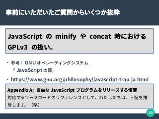 10
事前にいただいたご質問からいくつか抜粋
JavaScript の minify や concat 時における
GPLv3 の扱い。
●
参考： GNU オペレーティングシステム
「 JavaScript の罠」
●
https://www.gnu.org/philosophy/javascript-trap.ja.html
Appendix A: 自由な JavaScript プログラムをリリースする慣習
対応するソースコードのリファレンスとして、わたしたちは、下記を推
奨します。（略）
 