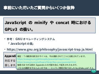 11
事前にいただいたご質問からいくつか抜粋
JavaScript の minify や concat 時における
GPLv3 の扱い。
●
参考： GNU オペレーティングシステム
「 JavaScript の罠」
●
https://www.gnu.org/philosophy/javascript-trap.ja.html
Appendix A: 自由な JavaScript プログラムをリリースする慣習
対応するソースコードのリファレンスとして、わたしたちは、下記を推
奨します。（略）
補足：↑の翻訳の原文のサイトは、今は更新されて二つに分割されています。
https://www.gnu.org/philosophy/javascript-trap.html.en
https://www.gnu.org/software/librejs/free-your-javascript.html
後者のほうが以前の Appendix A の内容を含んで拡充されたもので、
こちらの翻訳をするとよいのでは……というご意見がありました by @taku_eof さん
補足：↑の翻訳の原文のサイトは、今は更新されて二つに分割されています。
https://www.gnu.org/philosophy/javascript-trap.html.en
https://www.gnu.org/software/librejs/free-your-javascript.html
後者のほうが以前の Appendix A の内容を含んで拡充されたもので、
こちらの翻訳をするとよいのでは……というご意見がありました by @taku_eof さん
 