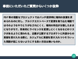 12
事前にいただいたご質問からいくつか抜粋
FSF 等の慎重なプロジェクトではパッチ提供時に権利の放棄を求
められるのに対し、プルリクエストベースで変更を取り込む場面で
はそのようなやりとりがなされにくく、権利の所在が分散したまま
になりがちで、将来的にライセンスを変更しにくくなるなどのリス
クがあるように思われる。企業が公開するプロダクトに外部からの
貢献を受け入れる際に、カジュアルに貢献を受け入れつつそういっ
た問題が起こらないようにする良い方法は無いものか。
 