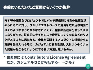 13
事前にいただいたご質問からいくつか抜粋
FSF 等の慎重なプロジェクトではパッチ提供時に権利の放棄を求
められるのに対し、プルリクエストベースで変更を取り込む場面で
はそのようなやりとりがなされにくく、権利の所在が分散したまま
になりがちで、将来的にライセンスを変更しにくくなるなどのリス
クがあるように思われる。企業が公開するプロダクトに外部からの
貢献を受け入れる際に、カジュアルに貢献を受け入れつつそういっ
た問題が起こらないようにする良い方法は無いものか。
●
古典的には Contributors License Agreement
だが、カジュアルさとは相反する……かも？
 