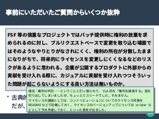 14
事前にいただいたご質問からいくつか抜粋
FSF 等の慎重なプロジェクトではパッチ提供時に権利の放棄を求
められるのに対し、プルリクエストベースで変更を取り込む場面で
はそのようなやりとりがなされにくく、権利の所在が分散したまま
になりがちで、将来的にライセンスを変更しにくくなるなどのリス
クがあるように思われる。企業が公開するプロダクトに外部からの
貢献を受け入れる際に、カジュアルに貢献を受け入れつつそういっ
た問題が起こらないようにする良い方法は無いものか。
●
古典的には Contributors License Agreement
だが、カジュアルさとは相反する……かも？
補足：権利の所在……ということに引っ張られて、 CLA 的な「権利を譲渡する」話を
切り出してしまいましたが、ちょっとミスリードでした。すみません。
ライセンスの議論としては、コントリビューションについてのライセンス同意を
README などで記載しておく、ライセンスのバージョンアップについては or later な
どとして予め考慮しておく、といった意見が出ました。
補足：権利の所在……ということに引っ張られて、 CLA 的な「権利を譲渡する」話を
切り出してしまいましたが、ちょっとミスリードでした。すみません。
ライセンスの議論としては、コントリビューションについてのライセンス同意を
README などで記載しておく、ライセンスのバージョンアップについては or later な
どとして予め考慮しておく、といった意見が出ました。
 