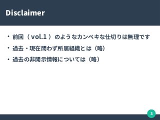 3
Disclaimer
●
前回（ vol.1 ）のようなカンペキな仕切りは無理です
●
過去・現在問わず所属組織とは（略）
●
過去の非開示情報については（略）
 