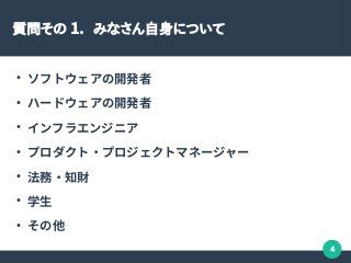 4
質問その 1. みなさん自身について
●
ソフトウェアの開発者
●
ハードウェアの開発者
●
インフラエンジニア
●
プロダクト・プロジェクトマネージャー
●
法務・知財
●
学生
●
その他
 