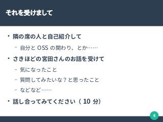 6
それを受けまして
●
隣の席の人と自己紹介して
– 自分と OSS の関わり、とか……
●
さきほどの宮田さんのお話を受けて
– 気になったこと
– 質問してみたいな？と思ったこと
– などなど……
●
話し合ってみてください（ 10 分）
 
