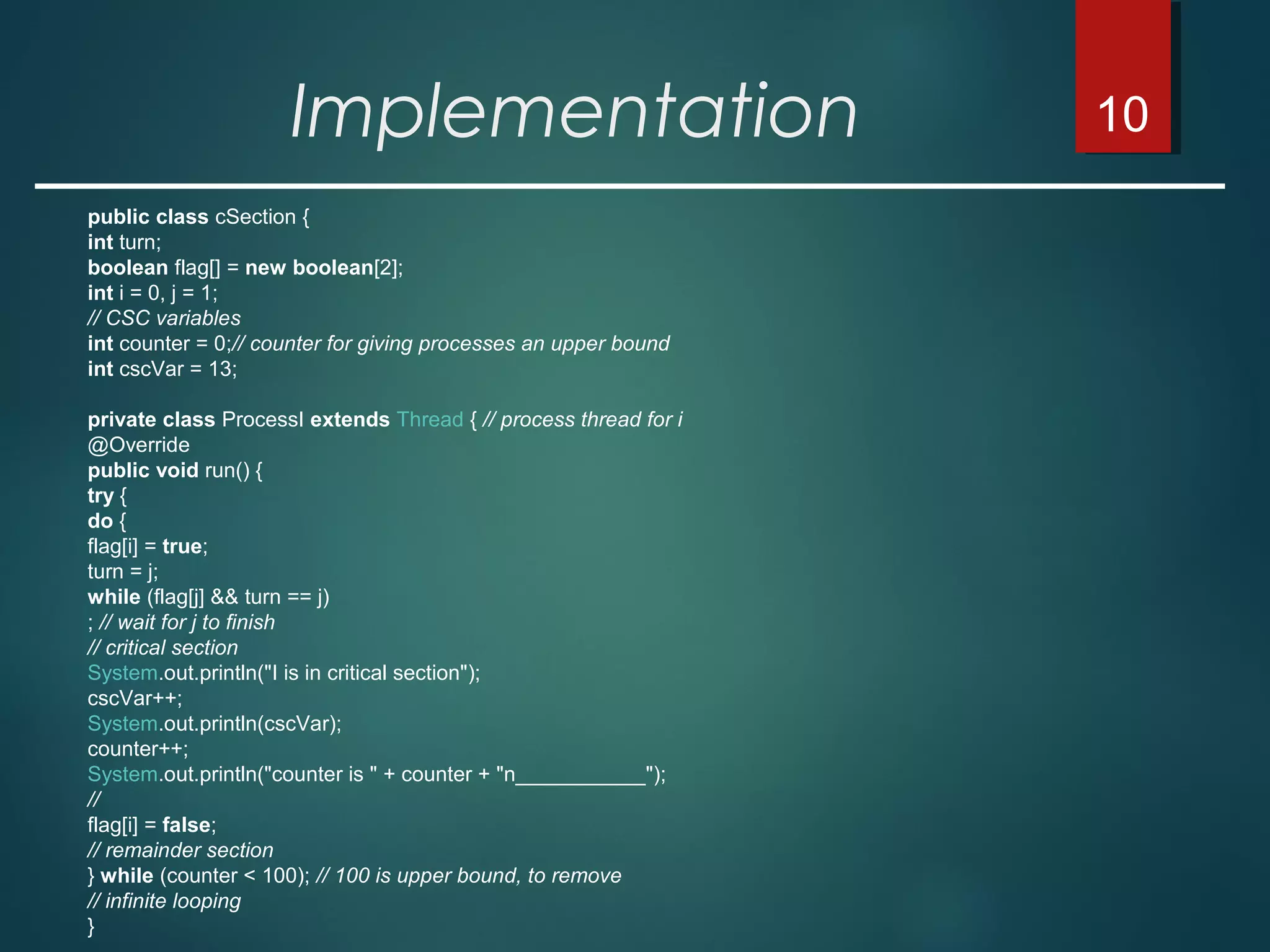 10
public class cSection {
int turn;
boolean flag[] = new boolean[2];
int i = 0, j = 1;
// CSC variables
int counter = 0;// counter for giving processes an upper bound
int cscVar = 13;
private class ProcessI extends Thread { // process thread for i
@Override
public void run() {
try {
do {
flag[i] = true;
turn = j;
while (flag[j] && turn == j)
; // wait for j to finish
// critical section
System.out.println("I is in critical section");
cscVar++;
System.out.println(cscVar);
counter++;
System.out.println("counter is " + counter + "n___________");
//
flag[i] = false;
// remainder section
} while (counter < 100); // 100 is upper bound, to remove
// infinite looping
}
Implementation
 