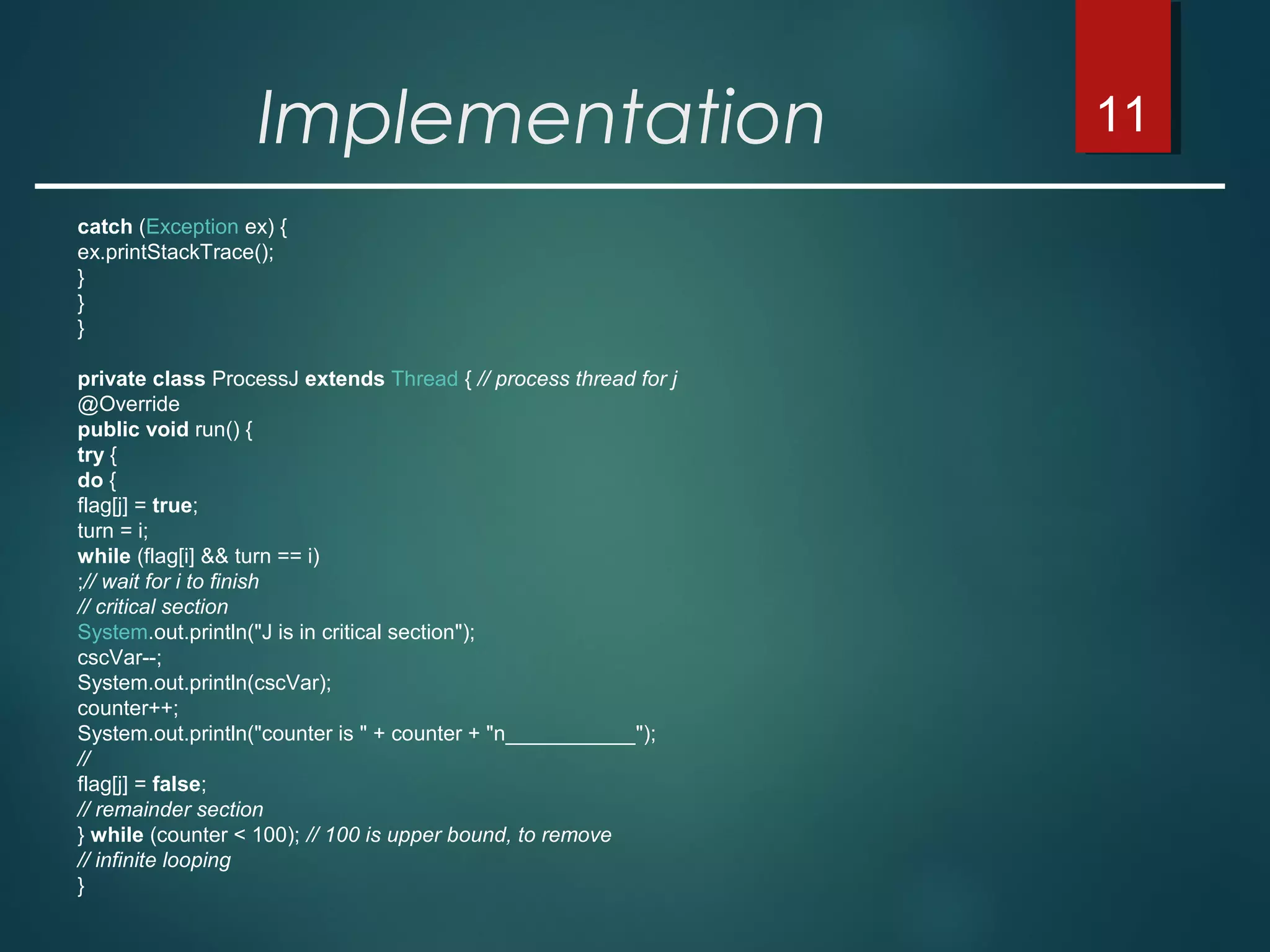 Implementation 11
catch (Exception ex) {
ex.printStackTrace();
}
}
}
private class ProcessJ extends Thread { // process thread for j
@Override
public void run() {
try {
do {
flag[j] = true;
turn = i;
while (flag[i] && turn == i)
;// wait for i to finish
// critical section
System.out.println("J is in critical section");
cscVar--;
System.out.println(cscVar);
counter++;
System.out.println("counter is " + counter + "n___________");
//
flag[j] = false;
// remainder section
} while (counter < 100); // 100 is upper bound, to remove
// infinite looping
}
 