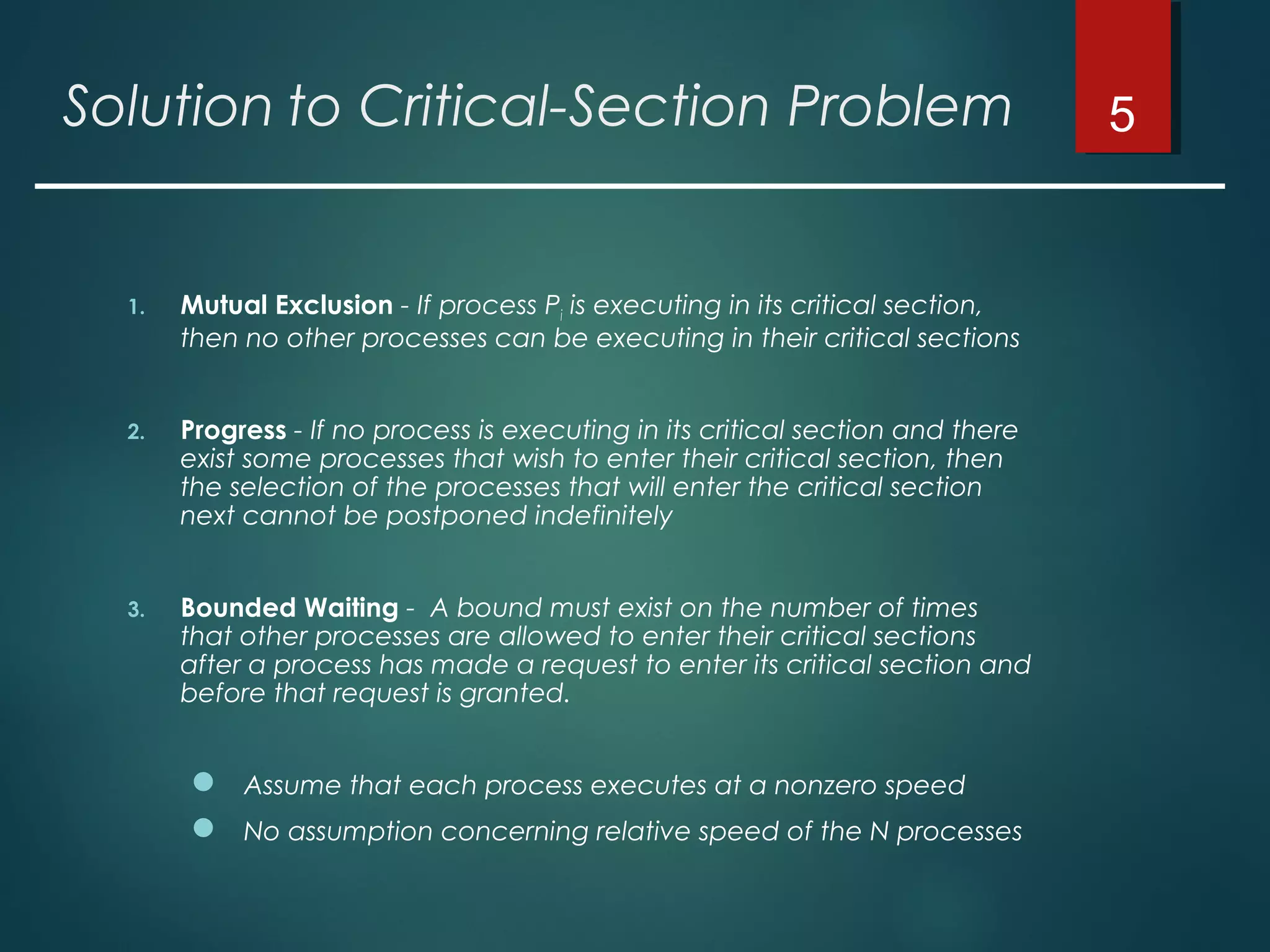 Solution to Critical-Section Problem
1. Mutual Exclusion - If process Pi is executing in its critical section,
then no other processes can be executing in their critical sections
2. Progress - If no process is executing in its critical section and there
exist some processes that wish to enter their critical section, then
the selection of the processes that will enter the critical section
next cannot be postponed indefinitely
3. Bounded Waiting - A bound must exist on the number of times
that other processes are allowed to enter their critical sections
after a process has made a request to enter its critical section and
before that request is granted.
 Assume that each process executes at a nonzero speed
 No assumption concerning relative speed of the N processes
5
 