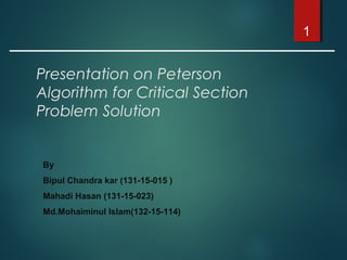 Presentation on Peterson
Algorithm for Critical Section
Problem Solution
1
By
Bipul Chandra kar (131-15-015 )
Mahadi Hasan (131-15-023)
Md.Mohaiminul Islam(132-15-114)
 