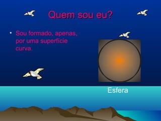 QQuueemm ssoouu eeuu?? 
• Sou formado, apenas, 
por uma superfície 
curva. 
Esfera 
 
