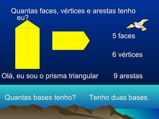 Quantas faces, vértices e arestas tenho 
eu? 
Olá, eu sou o prisma triangular 
5 faces 
6 vértices 
9 arestas 
Quantas bases tenho? Tenho duas bases. 
 