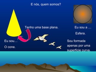 E nós, quem somos? 
Eu sou a … 
Eu sou… 
O cone. 
Tenho uma base plana. 
Esfera. 
Sou formada 
apenas por uma 
superfície curva. 
 
