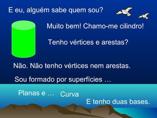 E eu, alguém sabe quem sou? 
Muito bem! Chamo-me cilindro! 
Tenho vértices e arestas? 
Não. Não tenho vértices nem arestas. 
Sou formado por superfícies … 
Planas e … Curva 
E tenho duas bases. 
 