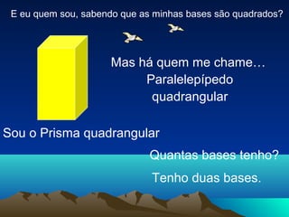 E eu quem sou, sabendo que as minhas bases são quadrados?
Sou o Prisma quadrangular
Mas há quem me chame…
Paralelepípedo
quadrangular
Quantas bases tenho?
Tenho duas bases.
 