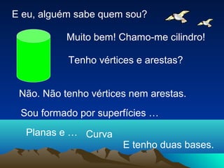 E eu, alguém sabe quem sou?
Muito bem! Chamo-me cilindro!
Tenho vértices e arestas?
Não. Não tenho vértices nem arestas.
Sou formado por superfícies …
CurvaPlanas e …
E tenho duas bases.
 