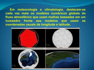 Em meteorologia e climatologia, destacam-se
cada vez mais os modelos numéricos globais do
fluxo atmosférico que usam malhas baseadas em um
icosaedro frente aos modelos que usam as
coordenadas usuais de longitude e latitude.
 