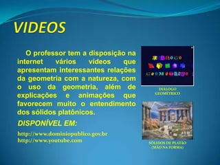 O professor tem a disposição na
internet   vários    vídeos    que
apresentam interessantes relações
da geometria com a natureza, com
o uso da geometria, além de              DIÁLOGO
                                       GEOMÉTRICO
explicações e animações que
favorecem muito o entendimento
dos sólidos platônicos.
DISPONÍVEL EM:
http://www.dominiopublico.gov.br
http://www.youtube.com               SÓLIDOS DE PLATÃO
                                      (MÃO NA FORMA)
 