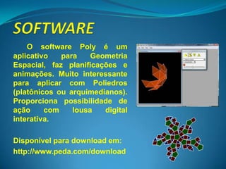 O software Poly é um
aplicativo   para    Geometria
Espacial, faz planificações e
animações. Muito interessante
para aplicar com Poliedros
(platônicos ou arquimedianos).
Proporciona possibilidade de
ação     com    lousa   digital
interativa.

Disponível para download em:
http://www.peda.com/download
 