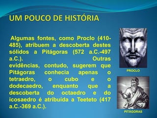 Algumas fontes, como Proclo (410-
485), atribuem a descoberta destes
sólidos a Pitágoras (572 a.C.-497
a.C.).                         Outras
evidências, contudo, sugerem que
                                         PROCLO
Pitágoras     conhecia     apenas   o
tetraedro,      o     cubo     e    o
dodecaedro,       enquanto    que   a
descoberta do octaedro e do
icosaedro é atribuída a Teeteto (417
a.C.-369 a.C.).
                                        PITÁGORAS
 
