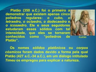 Platão (350 a.C.) foi o primeiro a
demonstrar que existem apenas cinco
poliedros regulares: o cubo, o
tetraedro, o octaedro, o dodecaedro e
o icosaedro. Ele e seus seguidores
estudaram esses sólidos com tal
intensidade, que eles se tornaram
conhecidos como “poliedros de                PLATÃO
Platão”.

   Os nomes sólidos platônicos ou corpos
cósmicos foram dados devido a forma pela qual
Platão (427 a.C.-34 a.C.), em um diálogo intitulado
Timeu os empregou para explicar a natureza.
 