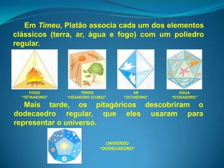 Em Timeu, Platão associa cada um dos elementos
clássicos (terra, ar, água e fogo) com um poliedro
regular.




      FOGO            TERRA               AR           ÁGUA
  “TETRAEDRO”   “HEXAEDRO (CUBO)”     “OCTAEDRO”   “ICOSAEDRO”

   Mais tarde, os pitagóricos descobriram o
dodecaedro regular, que eles usaram para
representar o universo.

                                UNIVERSO
                              “DODECAEDRO”
 