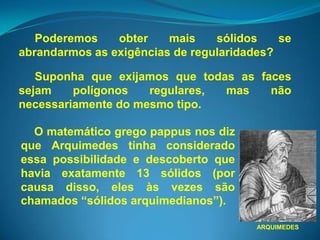 Poderemos    obter    mais    sólidos    se
abrandarmos as exigências de regularidades?

   Suponha que exijamos que todas as faces
sejam    polígonos   regulares, mas    não
necessariamente do mesmo tipo.

  O matemático grego pappus nos diz
que Arquimedes tinha considerado
essa possibilidade e descoberto que
havia exatamente 13 sólidos (por
causa disso, eles às vezes são
chamados “sólidos arquimedianos”).

                                        ARQUIMEDES
 