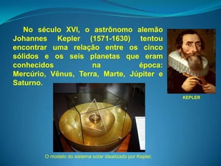 No século XVI, o astrônomo alemão
Johannes Kepler (1571-1630) tentou
encontrar uma relação entre os cinco
sólidos e os seis planetas que eram
conhecidos           na          época:
Mercúrio, Vênus, Terra, Marte, Júpiter e
Saturno.
                                                           KEPLER




        O modelo do sistema solar idealizado por Kepler.
 