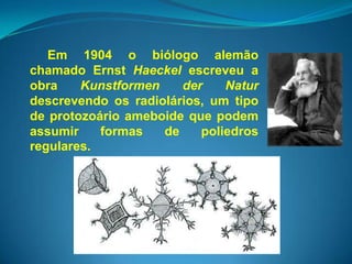 Em 1904 o biólogo alemão
chamado Ernst Haeckel escreveu a
obra    Kunstformen    der    Natur
descrevendo os radiolários, um tipo
de protozoário ameboide que podem
assumir    formas   de    poliedros
regulares.
 