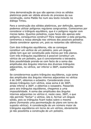 Uma demonstração de que são apenas cinco os sólidos
platónicos pode ser obtida através do processo da sua
construção, como Platão fez num seu texto incluído no
diálogo Timeu.

Para a construção dos sólidos platónicos, por definição, apenas
podemos utilizar polígonos regulares congruentes. Comecemos por
considerar o triângulo equilátero, que é o polígono regular com
menos lados. Quantos poliedros, cujas faces são apenas este
polígono, conseguimos construir? Para responder a esta pergunta,
centremos a nossa atenção nos vértices dos possíveis poliedros
(basta considerar apenas um, pois os restantes são idênticos).

Com dois triângulos equiláteros, não se consegue
constituir um vértice de um poliedro, pois um ângulo
sólido tem que ser constituído pelo menos por três planos.
Com três triângulos equiláteros é possível constituir um
vértice de um poliedro, que é concretamente o tetraedro.
Esta possibilidade prende-se com facto de a soma das
amplitudes dos ângulos internos dos diversos triângulos
adjacentes, no vértice, ser inferior a 360º, exatamente
180º.

Se considerarmos quatro triângulos equiláteros, cuja soma
das amplitudes dos ângulos internos adjacentes no vértice
é de 240º, obtemos o octaedro. Considerando cinco
desses triângulos num vértice, essa soma é de 300º,
ainda inferior a 360º, e obtemos o icosaedro. Passando
para seis triângulos equiláteros, chegamos a uma
impossibilidade. A soma das amplitudes dos ângulos
internos adjacentes no vértice é, neste caso, 360º, o que
não permite "fechar" o vértice, isto é, formar um ângulo
sólido, pois os triângulos ficam todos sobre o mesmo
plano (formando uma pavimentação do plano em torno do
suposto vértice). A consideração de um número maior de
triângulos equiláteros em torno de um vértice, obviamente
já não possibilita a construção de um poliedro.
 