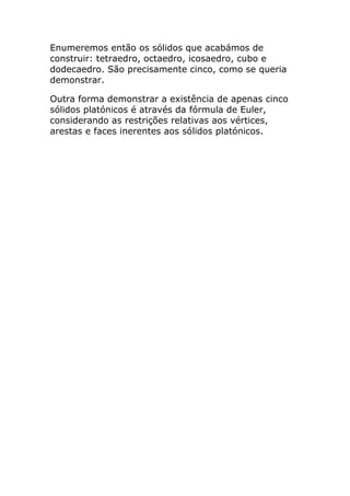 Enumeremos então os sólidos que acabámos de
construir: tetraedro, octaedro, icosaedro, cubo e
dodecaedro. São precisamente cinco, como se queria
demonstrar.

Outra forma demonstrar a existência de apenas cinco
sólidos platónicos é através da fórmula de Euler,
considerando as restrições relativas aos vértices,
arestas e faces inerentes aos sólidos platónicos.
 