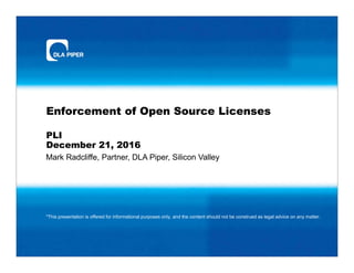 Mark Radcliffe, Partner, DLA Piper, Silicon Valley
Enforcement of Open Source Licenses
PLI
December 21, 2016
*This presentation is offered for informational purposes only, and the content should not be construed as legal advice on any matter.
 