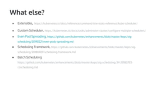 What else?
● Extensible, https://kubernetes.io/docs/reference/command-line-tools-reference/kube-scheduler/
● Custom Scheduler, https://kubernetes.io/docs/tasks/administer-cluster/configure-multiple-schedulers/
● Even Pod Spreading, https://github.com/kubernetes/enhancements/blob/master/keps/sig-
scheduling/20190221-even-pods-spreading.md
● Scheduling Framework, https://github.com/kubernetes/enhancements/blob/master/keps/sig-
scheduling/20180409-scheduling-framework.md
● Batch Scheduling
https://github.com/kubernetes/enhancements/blob/master/keps/sig-scheduling/34-20180703-
coscheduling.md
 