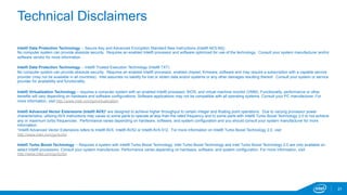 Technical Disclaimers 
Intel® Data Protection Technology -- Secure Key and Advanced Encryption Standard New Instructions {Intel® AES-NI}) 
No computer system can provide absolute security. Requires an enabled Intel® processor and software optimized for use of the technology. Consult your system manufacturer and/or 
software vendor for more information. 
Intel® Data Protection Technology -- Intel® Trusted Execution Technology (Intel® TXT) 
No computer system can provide absolute security. Requires an enabled Intel® processor, enabled chipset, firmware, software and may require a subscription with a capable service 
provider (may not be available in all countries). Intel assumes no liability for lost or stolen data and/or systems or any other damages resulting thereof. Consult your system or service 
provider for availability and functionality. 
Intel® Virtualization Technology – requires a computer system with an enabled Intel® processor, BIOS, and virtual machine monitor (VMM). Functionality, performance or other 
benefits will vary depending on hardware and software configurations. Software applications may not be compatible with all operating systems. Consult your PC manufacturer. For 
more information, visit http://www.intel.com/go/virtualization. 
Intel® Advanced Vector Extensions (Intel® AVX)* are designed to achieve higher throughput to certain integer and floating point operations. Due to varying processor power 
characteristics, utilizing AVX instructions may cause a) some parts to operate at less than the rated frequency and b) some parts with Intel® Turbo Boost Technology 2.0 to not achieve 
any or maximum turbo frequencies. Performance varies depending on hardware, software, and system configuration and you should consult your system manufacturer for more 
information. 
*Intel® Advanced Vector Extensions refers to Intel® AVX, Intel® AVX2 or Intel® AVX-512. For more information on Intel® Turbo Boost Technology 2.0, visit 
http://www.intel.com/go/turbo 
Intel® Turbo Boost Technology -- Requires a system with Intel® Turbo Boost Technology. Intel Turbo Boost Technology and Intel Turbo Boost Technology 2.0 are only available on 
select Intel® processors. Consult your system manufacturer. Performance varies depending on hardware, software, and system configuration. For more information, visit 
http://www.intel.com/go/turbo 
21 
 