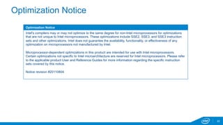 Optimization Notice 
Optimization Notice 
Intel's compilers may or may not optimize to the same degree for non-Intel microprocessors for optimizations 
that are not unique to Intel microprocessors. These optimizations include SSE2, SSE3, and SSE3 instruction 
sets and other optimizations. Intel does not guarantee the availability, functionality, or effectiveness of any 
optimization on microprocessors not manufactured by Intel. 
Microprocessor-dependent optimizations in this product are intended for use with Intel microprocessors. 
Certain optimizations not specific to Intel microarchitecture are reserved for Intel microprocessors. Please refer 
to the applicable product User and Reference Guides for more information regarding the specific instruction 
sets covered by this notice. 
Notice revision #20110804 
22 
