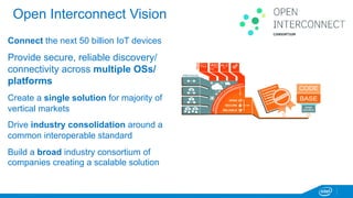 Open Interconnect Vision 
Connect the next 50 billion IoT devices 
Provide secure, reliable discovery/ 
connectivity across multiple OSs/ 
platforms 
Create a single solution for majority of 
vertical markets 
Drive industry consolidation around a 
common interoperable standard 
Build a broad industry consortium of 
companies creating a scalable solution 
 