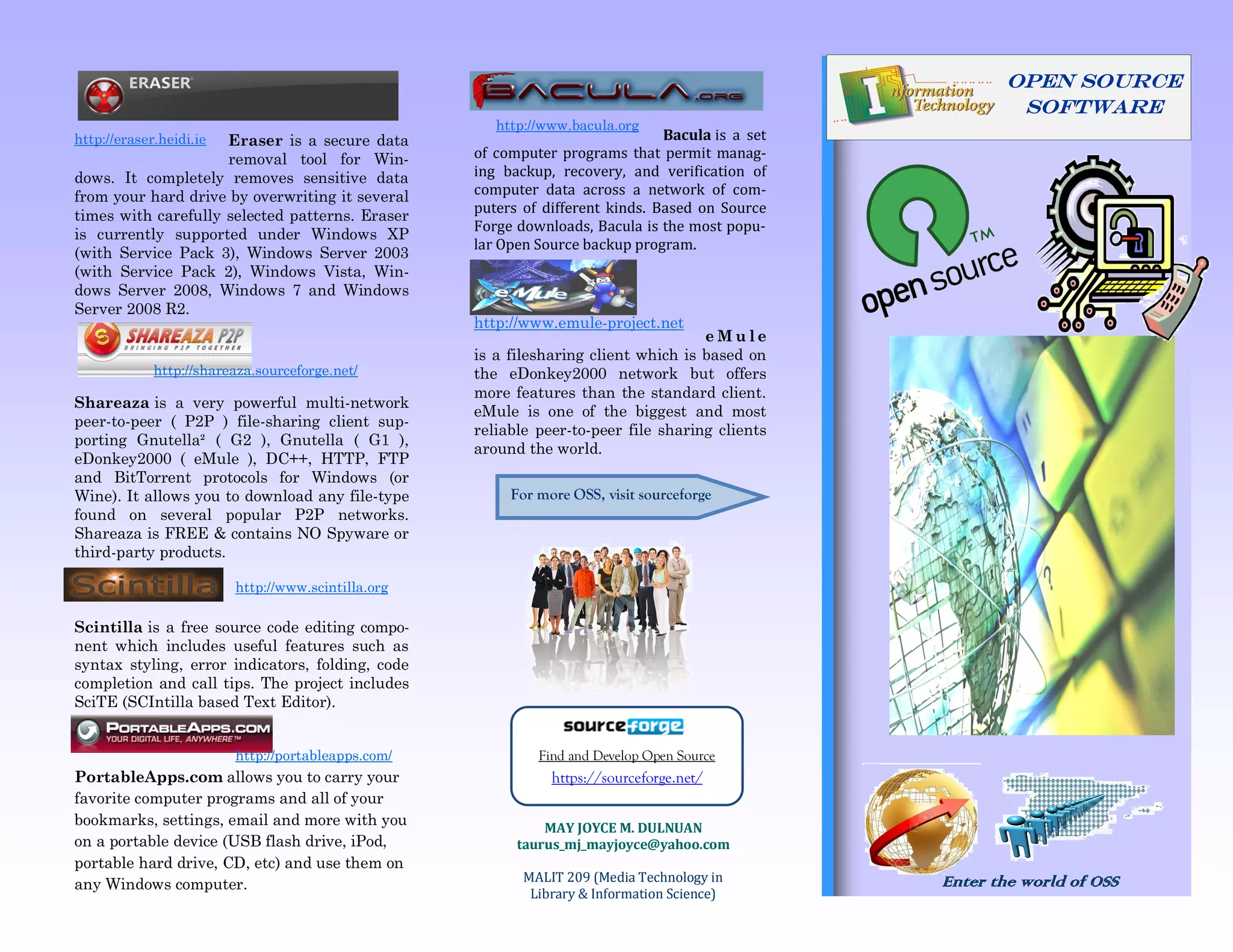 OPEN SOURCE
                                                                                                           Software
                                                       http://www.bacula.org
http://eraser.heidi.ie
                     Eraser is a secure data                                    Bacula is a set
                     removal tool for Win-          of computer programs that permit manag-
dows. It completely removes sensitive data          ing backup, recovery, and verification of
from your hard drive by overwriting it several      computer data across a network of com-
                                                    puters of different kinds. Based on Source
times with carefully selected patterns. Eraser
                                                    Forge downloads, Bacula is the most popu-
is currently supported under Windows XP
                                                    lar Open Source backup program.
(with Service Pack 3), Windows Server 2003
(with Service Pack 2), Windows Vista, Win-
dows Server 2008, Windows 7 and Windows
Server 2008 R2.
                                                    http://www.emule-project.net
                                                                                     eMule
                                                    is a filesharing client which is based on
             http://shareaza.sourceforge.net/       the eDonkey2000 network but offers
                                                    more features than the standard client.
Shareaza is a very powerful multi-network
                                                    eMule is one of the biggest and most
peer-to-peer ( P2P ) file-sharing client sup-
                                                    reliable peer-to-peer file sharing clients
porting Gnutella² ( G2 ), Gnutella ( G1 ),
                                                    around the world.
eDonkey2000 ( eMule ), DC++, HTTP, FTP
and BitTorrent protocols for Windows (or
Wine). It allows you to download any file-type           For more OSS, visit sourceforge
found on several popular P2P networks.
Shareaza is FREE & contains NO Spyware or
third-party products.

                         http://www.scintilla.org

Scintilla is a free source code editing compo-
nent which includes useful features such as
syntax styling, error indicators, folding, code
completion and call tips. The project includes
SciTE (SCIntilla based Text Editor).


                         http://portableapps.com/            Find and Develop Open Source
PortableApps.com allows you to carry your                      https://sourceforge.net/
favorite computer programs and all of your
bookmarks, settings, email and more with you                  MAY JOYCE M. DULNUAN
on a portable device (USB flash drive, iPod,              taurus_mj_mayjoyce@yahoo.com
portable hard drive, CD, etc) and use them on
                                                           MALIT 209 (Media Technology in         Enter the world of OSS
any Windows computer.
                                                            Library & Information Science)
 