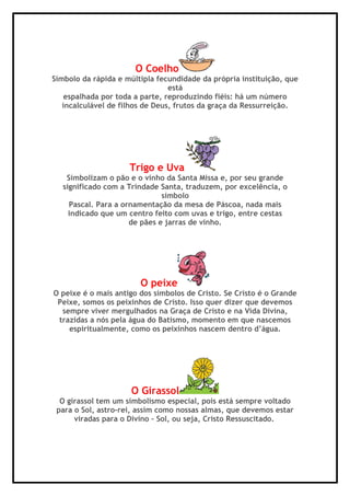 O Coelho
Símbolo da rápida e múltipla fecundidade da própria instituição, que
está
espalhada por toda a parte, reproduzindo fiéis: há um número
incalculável de filhos de Deus, frutos da graça da Ressurreição.
Trigo e Uva
Simbolizam o pão e o vinho da Santa Missa e, por seu grande
significado com a Trindade Santa, traduzem, por excelência, o
símbolo
Pascal. Para a ornamentação da mesa de Páscoa, nada mais
indicado que um centro feito com uvas e trigo, entre cestas
de pães e jarras de vinho.
O peixe
O peixe é o mais antigo dos símbolos de Cristo. Se Cristo é o Grande
Peixe, somos os peixinhos de Cristo. Isso quer dizer que devemos
sempre viver mergulhados na Graça de Cristo e na Vida Divina,
trazidas a nós pela água do Batismo, momento em que nascemos
espiritualmente, como os peixinhos nascem dentro d’água.
O Girassol
O girassol tem um simbolismo especial, pois está sempre voltado
para o Sol, astro-rei, assim como nossas almas, que devemos estar
viradas para o Divino – Sol, ou seja, Cristo Ressuscitado.
 
