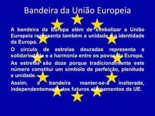Bandeira da União Europeia
A bandeira da Europa além de simbolizar a União
Europeia representa também a unidade e a identidade
da Europa.
O círculo de estrelas douradas representa a
solidariedade e a harmonia entre os povos da Europa.
As estrelas são doze porque tradicionalmente este
número constitui um símbolo de perfeição, plenitude
e unidade.
Assim, a bandeira manter-se-á inalterada,
independentemente dos futuros alargamentos da UE.
 