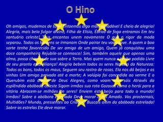 Oh amigos, mudemos de tom! Entoemos algo mais agradável E cheio de alegria!
Alegria, mais belo fulgor divino, Filha de Elísio, Ébrios de fogo entramos Em teu
santuário celeste! Teus encantos unem novamente O que o rigor da moda
separou. Todos os homens se irmanam Onde pairar teu voo suave. A quem a boa
sorte tenha favorecido De ser amigo de um amigo, Quem já conquistou uma
doce companheira Rejubile-se connosco! Sim, também aquele que apenas uma
alma, possa chamar de sua sobre a Terra. Mas quem nunca o tenha podido Livre
de seu pranto esta Aliança! Alegria bebem todos os seres No seio da Natureza:
Todos os bons, todos os maus, Seguem seu rastro de rosas. Ela nos dá beijos e as
vinhas Um amigo provado até a morte; A volúpia foi concedida ao verme E o
Querubim está diante de Deus Alegres, como voam seus sóis Através da
esplêndida abóbada celeste Sigam irmãos sua rota Gozosos como o herói para a
vitória Abracem-se milhões de seres! Enviem este beijo para todo o mundo!
Irmãos! Sobre a abóbora estrelada Deve morar o Pai Amado. Vos prosternais,
Multidões? Mundo, pressentes ao Criador? Buscais além da abóboda estrelada!
Sobre as estrelas Ele deve morar.
 