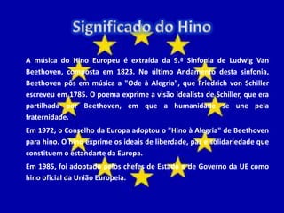 A música do Hino Europeu é extraída da 9.ª Sinfonia de Ludwig Van
Beethoven, composta em 1823. No último Andamento desta sinfonia,
Beethoven pôs em música a "Ode à Alegria", que Friedrich von Schiller
escreveu em 1785. O poema exprime a visão idealista de Schiller, que era
partilhada por Beethoven, em que a humanidade se une pela
fraternidade.
Em 1972, o Conselho da Europa adoptou o "Hino à Alegria" de Beethoven
para hino. O hino exprime os ideais de liberdade, paz e solidariedade que
constituem o estandarte da Europa.
Em 1985, foi adoptado pelos chefes de Estado e de Governo da UE como
hino oficial da União Europeia.
 