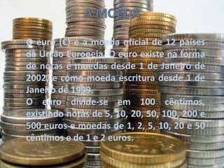 O euro (€) é a moeda oficial de 12 países
da União Europeia. O euro existe na forma
de notas e moedas desde 1 de Janeiro de
2002, e como moeda escritura desde 1 de
Janeiro de 1999.
O euro divide-se em 100 cêntimos,
existindo notas de 5, 10, 20, 50, 100, 200 e
500 euros e moedas de 1, 2, 5, 10, 20 e 50
cêntimos e de 1 e 2 euros.
 