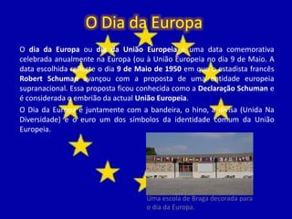 O Dia da Europa
O dia da Europa ou dia da União Europeia é uma data comemorativa
celebrada anualmente na Europa (ou à União Europeia no dia 9 de Maio. A
data escolhida reflecte o dia 9 de Maio de 1950 em que o estadista francês
Robert Schuman avançou com a proposta de uma entidade europeia
supranacional. Essa proposta ficou conhecida como a Declaração Schuman e
é considerada o embrião da actual União Europeia.
O Dia da Europa é juntamente com a bandeira, o hino, a divisa (Unida Na
Diversidade) e o euro um dos símbolos da identidade comum da União
Europeia.
Uma escola de Braga decorada para
o dia da Europa.
 