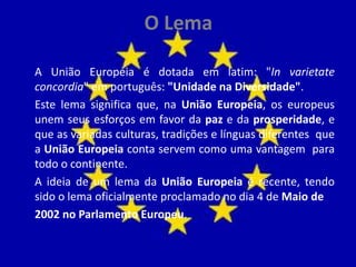 O Lema
A União Europeia é dotada em latim: "In varietate
concordia" em português: "Unidade na Diversidade".
Este lema significa que, na União Europeia, os europeus
unem seus esforços em favor da paz e da prosperidade, e
que as variadas culturas, tradições e línguas diferentes que
a União Europeia conta servem como uma vantagem para
todo o continente.
A ideia de um lema da União Europeia é recente, tendo
sido o lema oficialmente proclamado no dia 4 de Maio de
2002 no Parlamento Europeu.
 