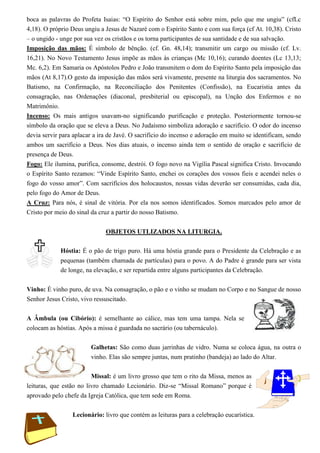 boca as palavras do Profeta Isaias: “O Espírito do Senhor está sobre mim, pelo que me ungiu” (cfLc
4,18). O próprio Deus ungiu a Jesus de Nazaré com o Espírito Santo e com sua força (cf At. 10,38). Cristo
– o ungido - unge por sua vez os cristãos e os torna participantes de sua santidade e de sua salvação.
Imposição das mãos: É símbolo de bênção. (cf. Gn. 48,14); transmitir um cargo ou missão (cf. Lv.
16,21). No Novo Testamento Jesus impõe as mãos às crianças (Mc 10,16); curando doentes (Lc 13,13;
Mc. 6,2). Em Samaria os Apóstolos Pedro e João transmitem o dom do Espírito Santo pela imposição das
mãos (At 8,17).O gesto da imposição das mãos será vivamente, presente na liturgia dos sacramentos. No
Batismo, na Confirmação, na Reconciliação dos Penitentes (Confissão), na Eucaristia antes da
consagração, nas Ordenações (diaconal, presbiterial ou episcopal), na Unção dos Enfermos e no
Matrimônio.
Incenso: Os mais antigos usavam-no significando purificação e proteção. Posteriormente tornou-se
símbolo da oração que se eleva a Deus. No Judaísmo simboliza adoração e sacrifício. O odor do incenso
devia servir para aplacar a ira de Javé. O sacrifício do incenso e adoração em muito se identificam, sendo
ambos um sacrifício a Deus. Nos dias atuais, o incenso ainda tem o sentido de oração e sacrifício de
presença de Deus.
Fogo: Ele ilumina, purifica, consome, destrói. O fogo novo na Vigília Pascal significa Cristo. Invocando
o Espírito Santo rezamos: “Vinde Espírito Santo, enchei os corações dos vossos fieis e acendei neles o
fogo do vosso amor”. Com sacrifícios dos holocaustos, nossas vidas deverão ser consumidas, cada dia,
pelo fogo do Amor de Deus.
A Cruz: Para nós, é sinal de vitória. Por ela nos somos identificados. Somos marcados pelo amor de
Cristo por meio do sinal da cruz a partir do nosso Batismo.


                              OBJETOS UTLIZADOS NA LITURGIA.

             Hóstia: É o pão de trigo puro. Há uma hóstia grande para o Presidente da Celebração e as
             pequenas (também chamada de partículas) para o povo. A do Padre é grande para ser vista
             de longe, na elevação, e ser repartida entre alguns participantes da Celebração.

Vinho: É vinho puro, de uva. Na consagração, o pão e o vinho se mudam no Corpo e no Sangue de nosso
Senhor Jesus Cristo, vivo ressuscitado.

A Âmbula (ou Cibório): é semelhante ao cálice, mas tem uma tampa. Nela se
colocam as hóstias. Após a missa é guardada no sacrário (ou tabernáculo).

                         Galhetas: São como duas jarrinhas de vidro. Numa se coloca água, na outra o
                         vinho. Elas são sempre juntas, num pratinho (bandeja) ao lado do Altar.

                         Missal: é um livro grosso que tem o rito da Missa, menos as
leituras, que estão no livro chamado Lecionário. Diz-se “Missal Romano” porque é
aprovado pelo chefe da Igreja Católica, que tem sede em Roma.

                 Lecionário: livro que contém as leituras para a celebração eucarística.
 