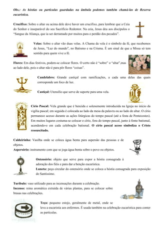 Obs.: As hóstias ou partículas guardadas na âmbula podemos também chamá-las de Reserva
eucarística.

Crucifixo: Sobre o altar ou acima dele deve haver um crucifixo, para lembrar que a Ceia
do Senhor e inseparável do seu Sacrifício Redentor. Na ceia, Jesus deu aos discípulos o
“Sangue da Aliança, que ia ser derramado por muitos para o perdão dos pecados”.

               Velas: Sobre o altar vão duas velas. A Chama da vela é o símbolo da fé, que recebemos
               de Jesus, “Luz do mundo”, no Batismo e na Crisma. É um sinal de que a Missa só tem
               sentido para quem vive a fé.

Flores: Em dias festivos, podem-se colocar flores. O certo não é “sobre” o “altar”,mas
ao lado dele, pois o altar não é para pôr flores “coisas”.

                  Candelabro: Grande castiçal com ramificações, a cada uma delas das quais
                  corresponde um foco de luz.

                  Castiçal: Utensílio que serve de suporte para uma vela.



             Círio Pascal: Vela grande que é benzida e solenemente introduzida na Igreja no início da
             vigília pascal; em seguida é colocada ao lado da mesa da palavra ou ao lado do altar. O círio
             permanece acesso durante as ações litúrgicas do tempo pascal (até a festa de Pentecostes).
             Em muitos lugares costuma-se colocar o círio, fora do tempo pascal, junto à fonte batismal,
             acendendo-o em cada celebração batismal. O círio pascal aceso simboliza o Cristo
             ressuscitado.

Caldeirinha: Vasilha onde se coloca água benta para aspersão das pessoas e de
objetos.
Aspersório: instrumento com que se joga água benta sobre o povo ou objetos.

                 Ostensório: objeto que serve para expor a hóstia consagrada à
                 adoração dos fiéis e para dar a benção eucarística.
                 Luneta: peça circular do ostensório onde se coloca a hóstia consagrada para exposição
                 do Santíssimo.

Turíbulo: vaso utilizado para as incensações durante a celebração.
Incenso: reina aromática extraída de várias plantas, para se colocar sobre
brasas nas celebrações.

                    Teça: pequeno estojo, geralmente de metal, onde se
                    leva a eucaristia aos enfermos. É usada também na celebração eucarística para conter
                    as partículas.
 
