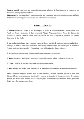 Capa ou pluvial: capa longa que o sacerdote usa ao dar a benção do Santíssimo, ou ao conduzi-lo nas
procissões, e ao aspergir a assembleia.
Véu umeral (ou véu dos ombros): manto retangular que o sacerdote usa sobre os ombros, ao dar a bênção
do Santíssimo ou transportar o ostensório com o Santíssimo Sacramento.



                                        CORES LITÚRGICAS.

O Branco: simboliza a vitória, a paz, a alma pura, a alegria. É usado nos ofícios e missas pascal e do
Natal; nas festas e memórias da Bem-aventurada Virgem Maria, dos Santos Anjos, dos Santos não
mártires, na festa de Todos os Santos, São João Batista, São João Evangelista, Cátedra de São Pedro e
Conversão de São Paulo.

O Vermelho: simboliza o fogo, o sangue, o amor divino, o martírio. É usado no domingo da Paixão (=
domingo de Ramos) e na sexta-feira santa; no domingo de Pentecostes, nas celebrações da Paixão do
Senhor, nas festas dos Apóstolos e Evangelistas e nas celebrações dos Santos mártires.

O Verde: é a cor da esperança. É usado nos ofícios e missas do tempo comum.

O Roxo: simboliza a penitência. É usado no tempo do advento nos ofícios e missas pelos mortos.

O Preto: é símbolo de luto. Pode ser usado nas missas pelos mortos.

O Rosa: simboliza a alegria. Pode ser usado no III domingo do advento e no IV domingo da quaresma.

Nota: Quanto ao tempo do advento, hoje há uma tendência a se usar o violeta, em vez do roxo, para
diferenciá-lo do tempo quaresmal (penitência) e acentuar a dimensão de alegre expectativa da vinda do
Senhor. Nas missas pelos defuntos usa-se o roxo ou preto. Mas tem-se usado também o branco, para sedar
ênfase não à dor, mas aa ressurreição.
 