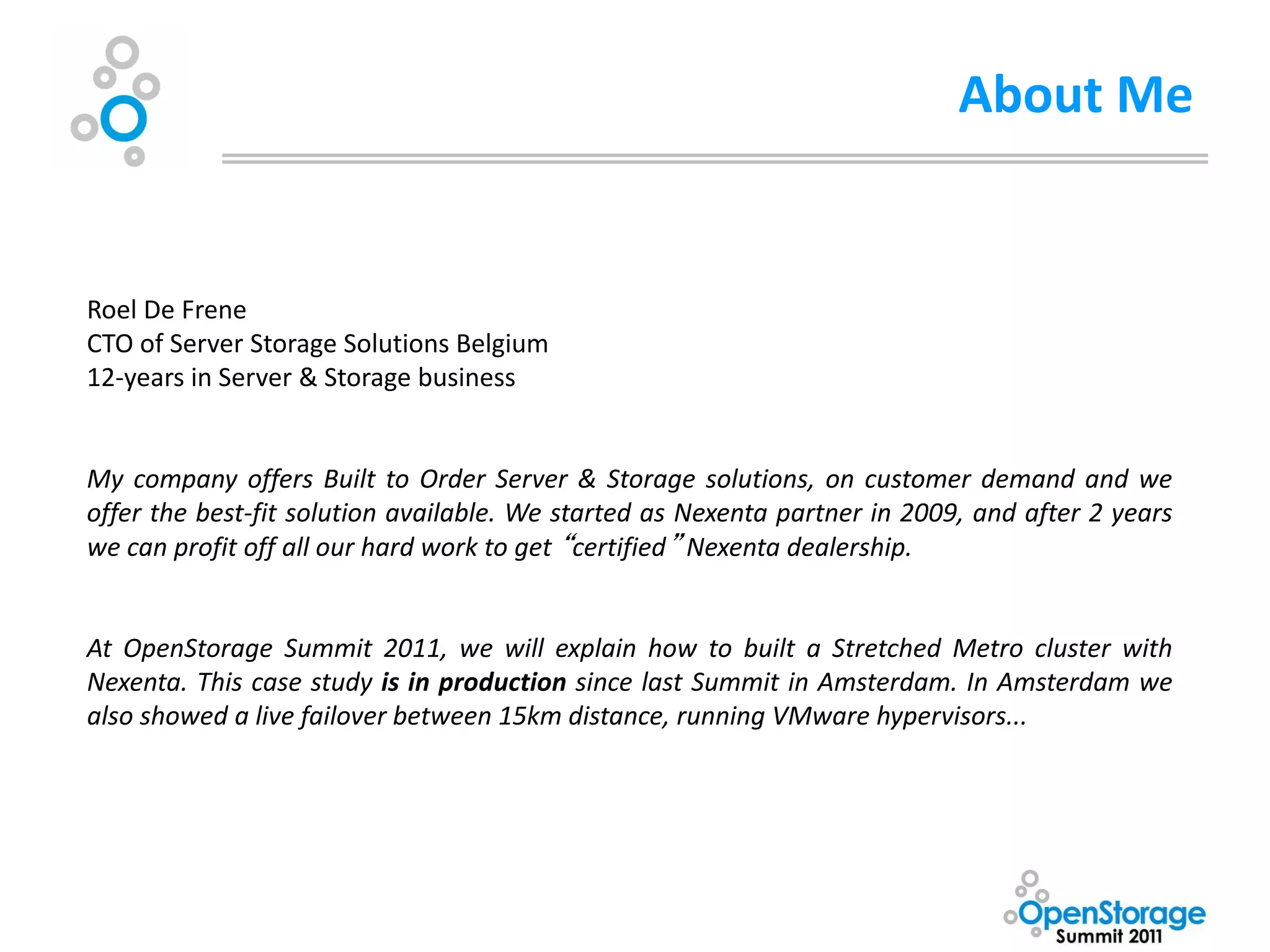 About Me


Roel De Frene
CTO of Server Storage Solutions Belgium
12-years in Server & Storage business


My company offers Built to Order Server & Storage solutions, on customer demand and we
offer the best-fit solution available. We started as Nexenta partner in 2009, and after 2 years
we can profit off all our hard work to get “certified” Nexenta dealership.


At OpenStorage Summit 2011, we will explain how to built a Stretched Metro cluster with
Nexenta. This case study is in production since last Summit in Amsterdam. In Amsterdam we
also showed a live failover between 15km distance, running VMware hypervisors...
 