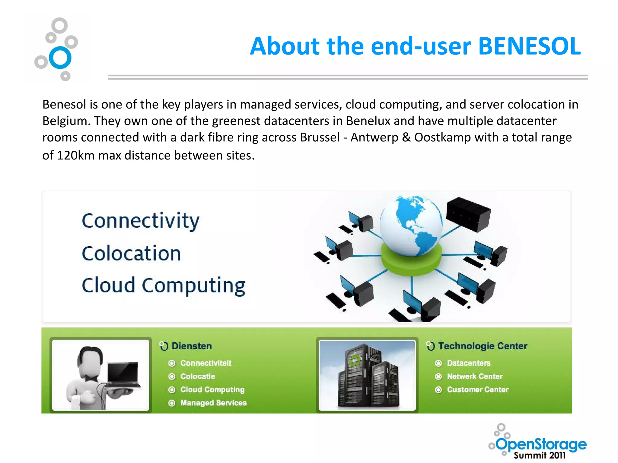 About the end-user BENESOL
Benesol is one of the key players in managed services, cloud computing, and server colocation in
Belgium. They own one of the greenest datacenters in Benelux and have multiple datacenter
rooms connected with a dark fibre ring across Brussel - Antwerp & Oostkamp with a total range
of 120km max distance between sites.
 